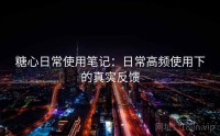 糖心日常使用笔记：日常高频使用下的真实反馈