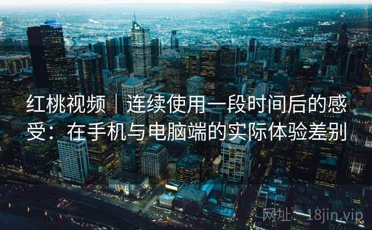 红桃视频｜连续使用一段时间后的感受：在手机与电脑端的实际体验差别
