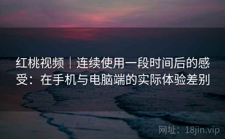 红桃视频｜连续使用一段时间后的感受：在手机与电脑端的实际体验差别