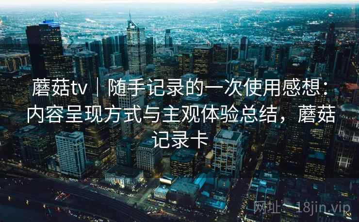 蘑菇tv｜随手记录的一次使用感想：内容呈现方式与主观体验总结，蘑菇记录卡