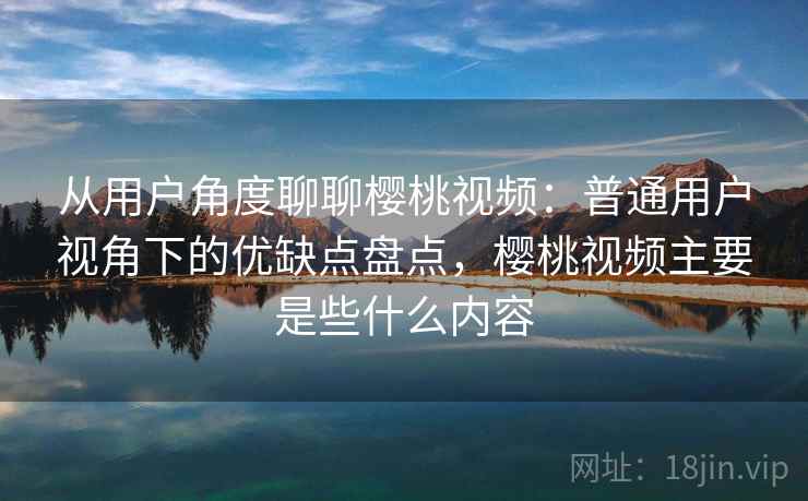 从用户角度聊聊樱桃视频：普通用户视角下的优缺点盘点，樱桃视频主要是些什么内容