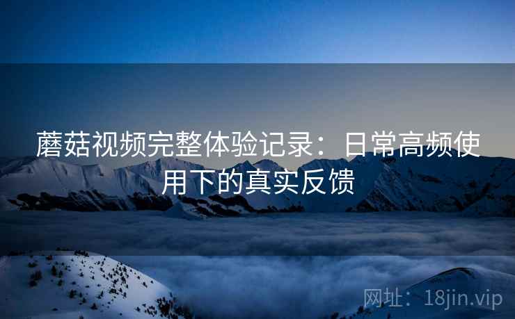 蘑菇视频完整体验记录：日常高频使用下的真实反馈