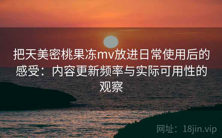 把天美密桃果冻mv放进日常使用后的感受：内容更新频率与实际可用性的观察