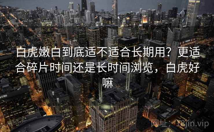 白虎嫩白到底适不适合长期用？更适合碎片时间还是长时间浏览，白虎好嘛