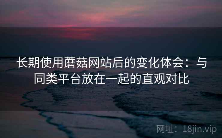 长期使用蘑菇网站后的变化体会:与同类平台放在一起的直观对比 长期使用蘑菇网站后的变化体会:与同类平台放在一起的直观对比