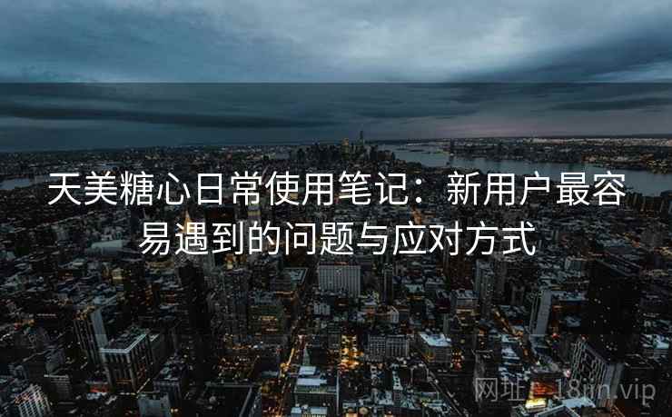 天美糖心日常使用笔记：新用户最容易遇到的问题与应对方式
