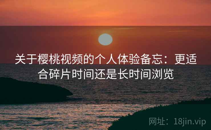 关于樱桃视频的个人体验备忘：更适合碎片时间还是长时间浏览