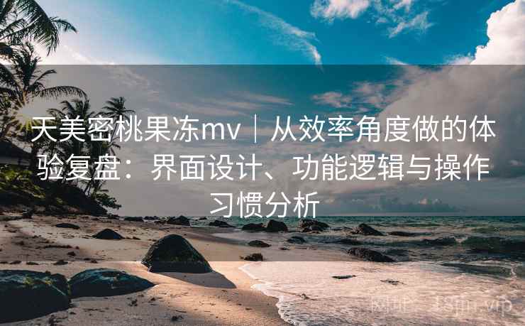 天美密桃果冻mv｜从效率角度做的体验复盘：界面设计、功能逻辑与操作习惯分析