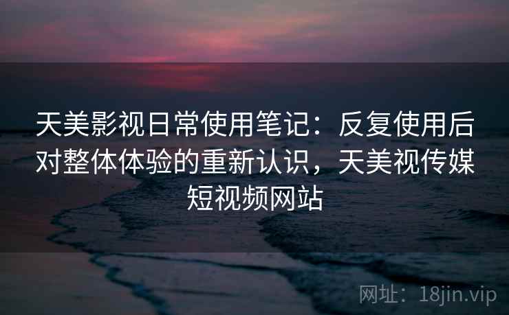 天美影视日常使用笔记：反复使用后对整体体验的重新认识，天美视传媒短视频网站