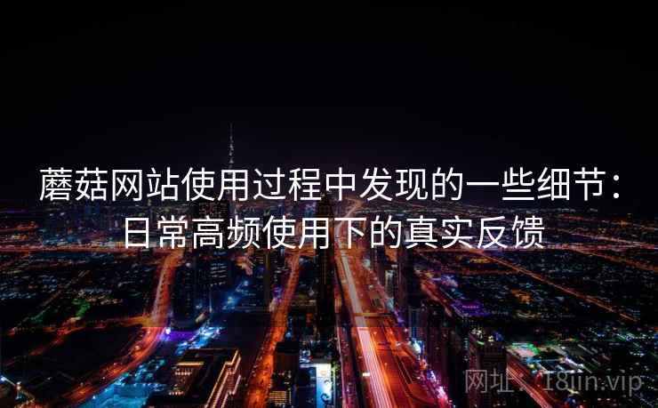 蘑菇网站使用过程中发现的一些细节：日常高频使用下的真实反馈