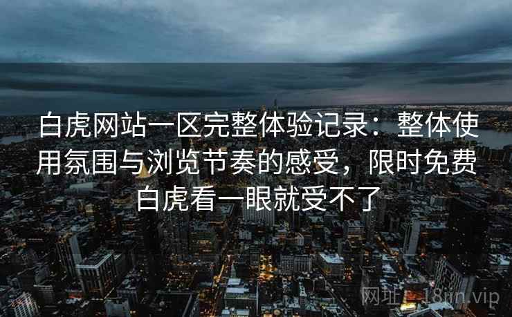白虎网站一区完整体验记录：整体使用氛围与浏览节奏的感受，限时免费白虎看一眼就受不了
