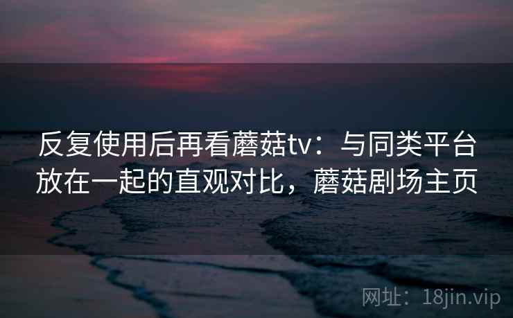 反复使用后再看蘑菇tv：与同类平台放在一起的直观对比，蘑菇剧场主页