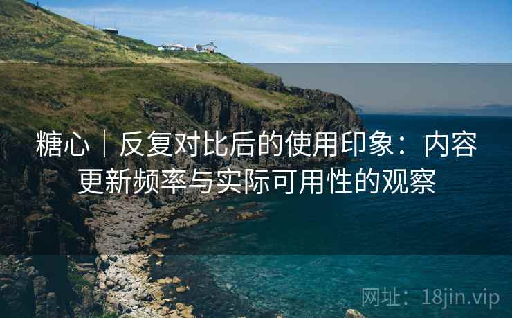 糖心｜反复对比后的使用印象：内容更新频率与实际可用性的观察