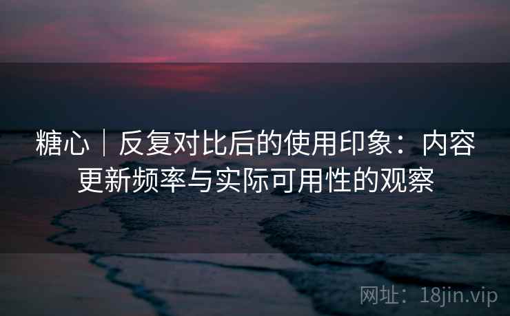 糖心｜反复对比后的使用印象：内容更新频率与实际可用性的观察