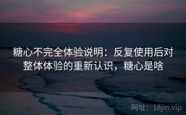 糖心不完全体验说明：反复使用后对整体体验的重新认识，糖心是啥