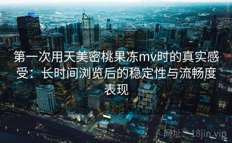 第一次用天美密桃果冻mv时的真实感受：长时间浏览后的稳定性与流畅度表现