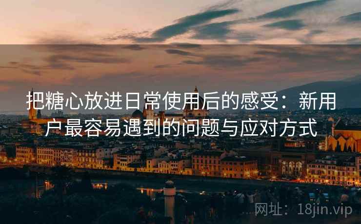 把糖心放进日常使用后的感受：新用户最容易遇到的问题与应对方式