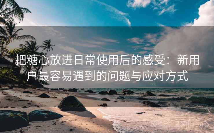 把糖心放进日常使用后的感受：新用户最容易遇到的问题与应对方式