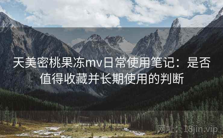 天美密桃果冻mv日常使用笔记：是否值得收藏并长期使用的判断