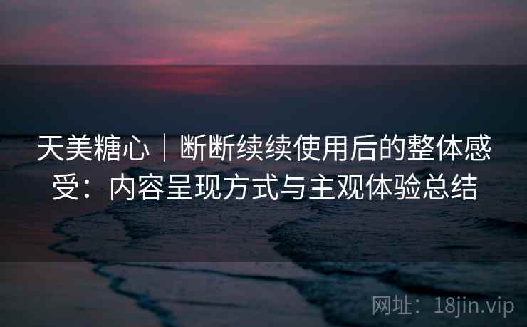 天美糖心｜断断续续使用后的整体感受：内容呈现方式与主观体验总结