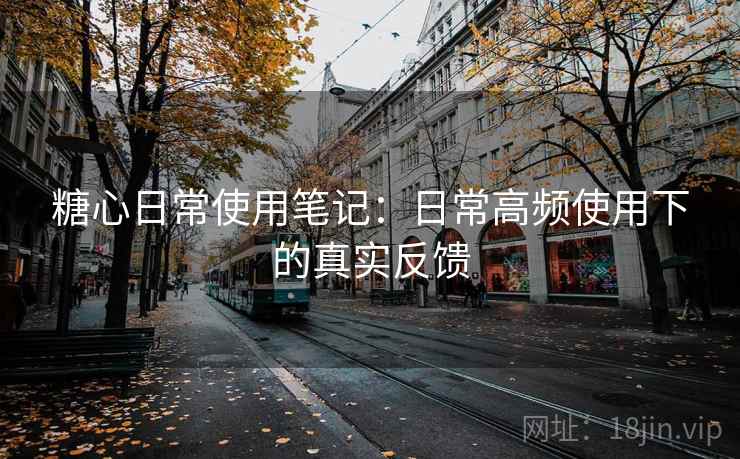 糖心日常使用笔记：日常高频使用下的真实反馈