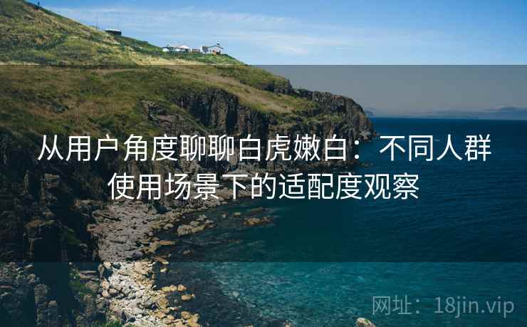 从用户角度聊聊白虎嫩白：不同人群使用场景下的适配度观察