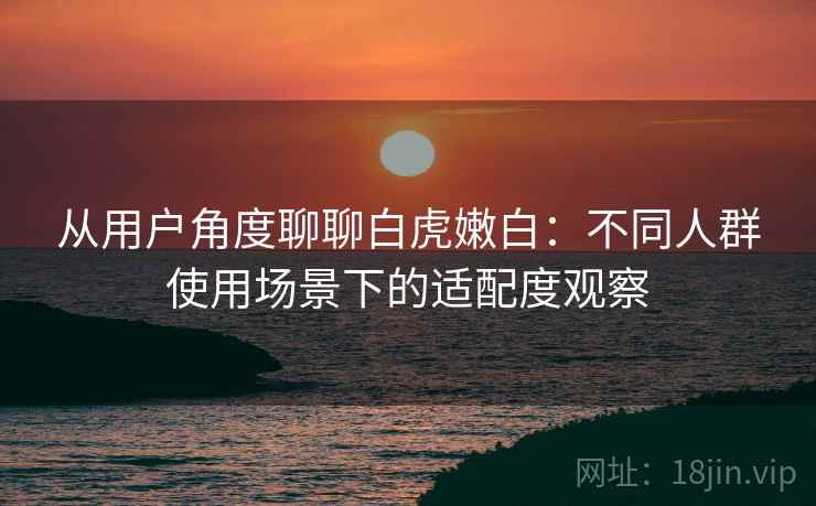 从用户角度聊聊白虎嫩白：不同人群使用场景下的适配度观察