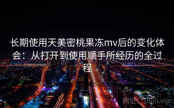 长期使用天美密桃果冻mv后的变化体会:从打开到使用顺手所经历的全过程 长期使用天美密桃果冻mv后的变化体会:从打开到使用顺手所经历的全过程