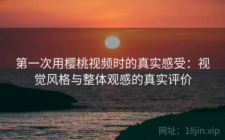 第一次用樱桃视频时的真实感受：视觉风格与整体观感的真实评价