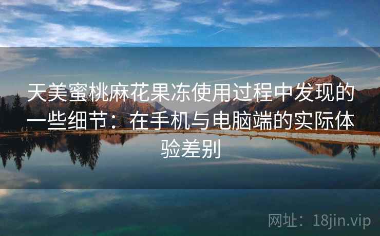 天美蜜桃麻花果冻使用过程中发现的一些细节：在手机与电脑端的实际体验差别