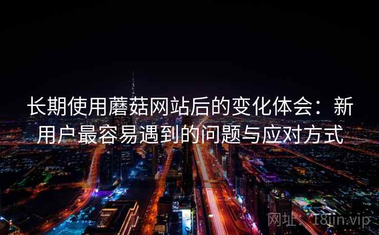 长期使用蘑菇网站后的变化体会：新用户最容易遇到的问题与应对方式
