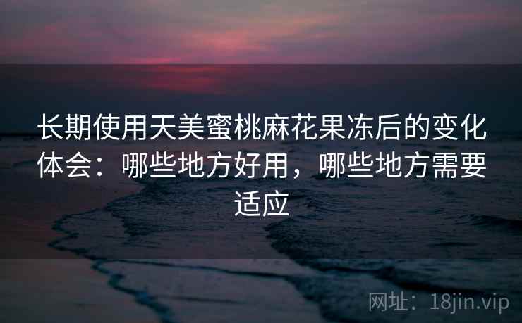 长期使用天美蜜桃麻花果冻后的变化体会：哪些地方好用，哪些地方需要适应