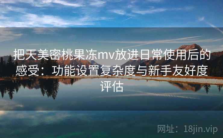 把天美密桃果冻mv放进日常使用后的感受：功能设置复杂度与新手友好度评估