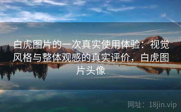白虎图片的一次真实使用体验：视觉风格与整体观感的真实评价，白虎图片头像