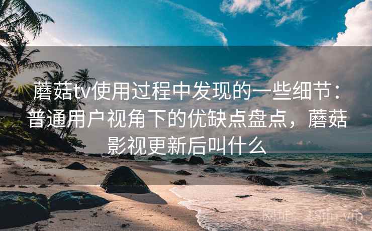 蘑菇tv使用过程中发现的一些细节：普通用户视角下的优缺点盘点，蘑菇影视更新后叫什么