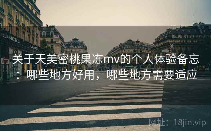 关于天美密桃果冻mv的个人体验备忘：哪些地方好用，哪些地方需要适应