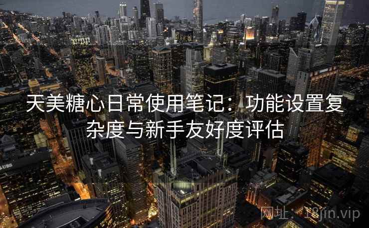 天美糖心日常使用笔记：功能设置复杂度与新手友好度评估