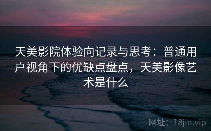 天美影院体验向记录与思考：普通用户视角下的优缺点盘点，天美影像艺术是什么
