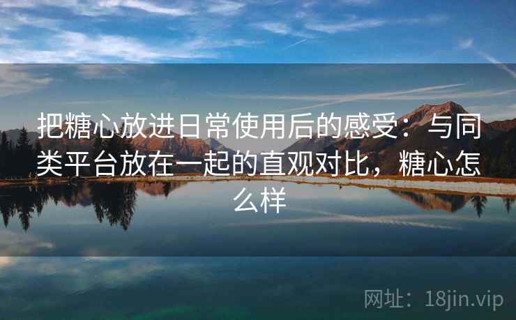 把糖心放进日常使用后的感受：与同类平台放在一起的直观对比，糖心怎么样