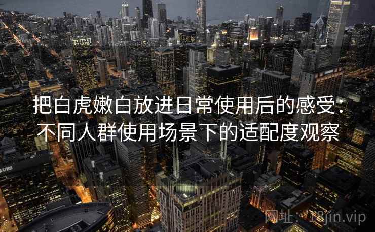把白虎嫩白放进日常使用后的感受：不同人群使用场景下的适配度观察