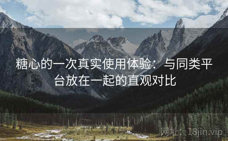 糖心的一次真实使用体验：与同类平台放在一起的直观对比