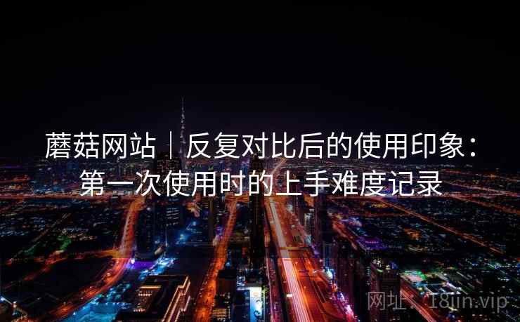 蘑菇网站｜反复对比后的使用印象：第一次使用时的上手难度记录