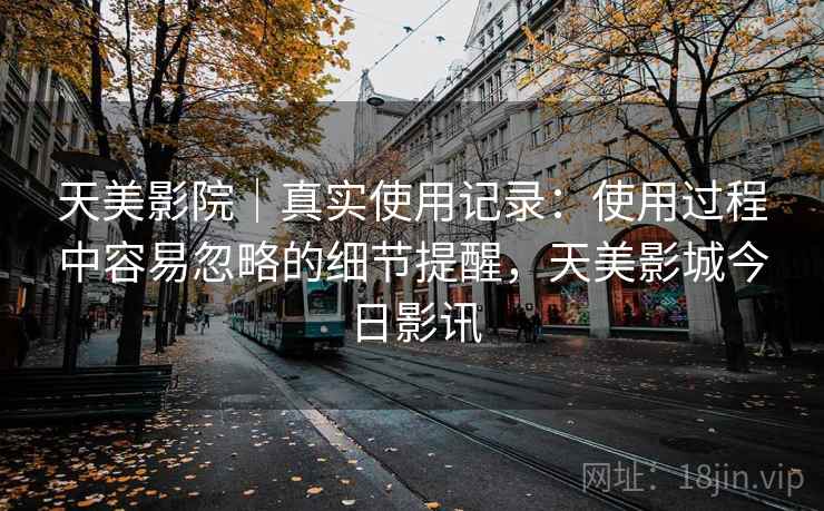 天美影院｜真实使用记录：使用过程中容易忽略的细节提醒，天美影城今日影讯