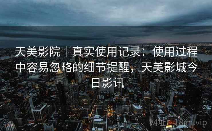 天美影院｜真实使用记录：使用过程中容易忽略的细节提醒，天美影城今日影讯