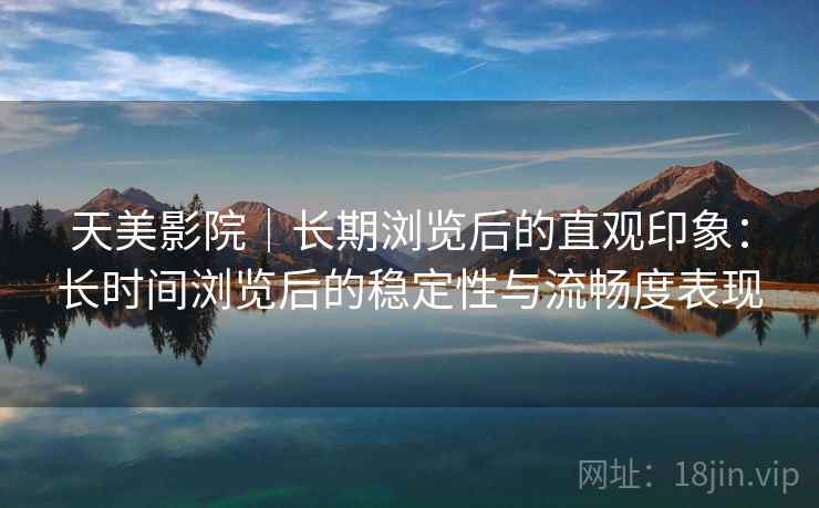 天美影院｜长期浏览后的直观印象：长时间浏览后的稳定性与流畅度表现