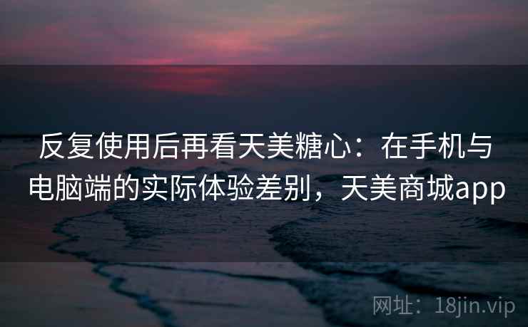 反复使用后再看天美糖心：在手机与电脑端的实际体验差别，天美商城app