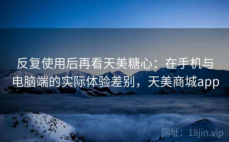 反复使用后再看天美糖心：在手机与电脑端的实际体验差别，天美商城app