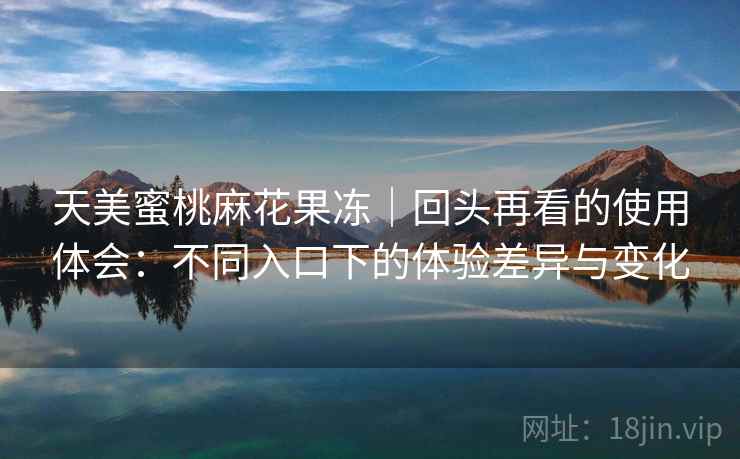 天美蜜桃麻花果冻｜回头再看的使用体会：不同入口下的体验差异与变化