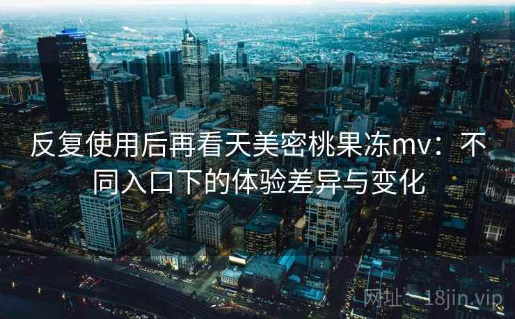 反复使用后再看天美密桃果冻mv：不同入口下的体验差异与变化