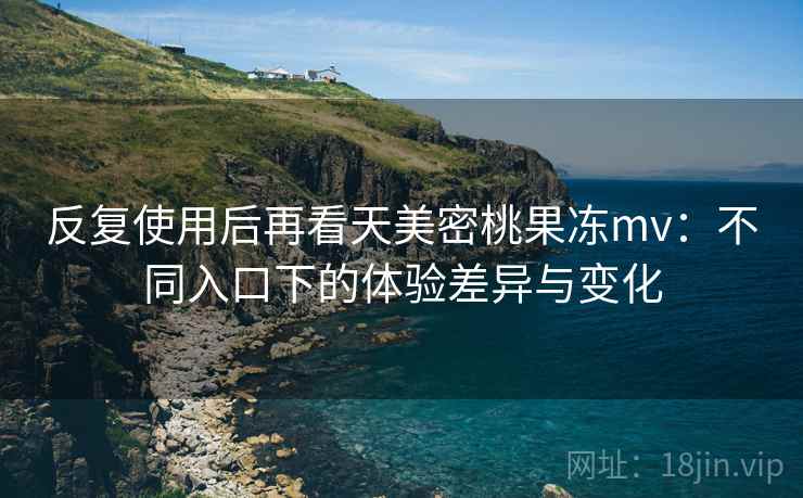 反复使用后再看天美密桃果冻mv：不同入口下的体验差异与变化